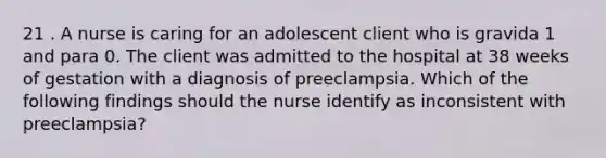 21 . A nurse is caring for an adolescent client who is gravida 1 and para 0. The client was admitted to the hospital at 38 weeks of gestation with a diagnosis of preeclampsia. Which of the following findings should the nurse identify as inconsistent with preeclampsia?