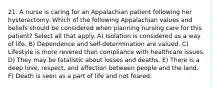 21. A nurse is caring for an Appalachian patient following her hysterectomy. Which of the following Appalachian values and beliefs should be considered when planning nursing care for this patient? Select all that apply. A) Isolation is considered as a way of life. B) Dependence and self-determination are valued. C) Lifestyle is more revered than compliance with healthcare issues. D) They may be fatalistic about losses and deaths. E) There is a deep love, respect, and affection between people and the land. F) Death is seen as a part of life and not feared.