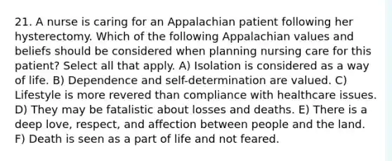 21. A nurse is caring for an Appalachian patient following her hysterectomy. Which of the following Appalachian values and beliefs should be considered when planning nursing care for this patient? Select all that apply. A) Isolation is considered as a way of life. B) Dependence and self-determination are valued. C) Lifestyle is more revered than compliance with healthcare issues. D) They may be fatalistic about losses and deaths. E) There is a deep love, respect, and affection between people and the land. F) Death is seen as a part of life and not feared.