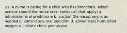 21. A nurse is caring for a child who has bronchitis. Which actions should the nurse take. (select all that apply) a. administer oral prednisone b. suction the nasopharynx as needed c. administers oral penicillin d. administers humidified oxygen e. initiate chest percussion