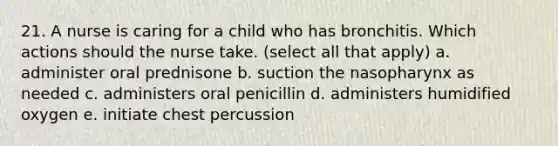 21. A nurse is caring for a child who has bronchitis. Which actions should the nurse take. (select all that apply) a. administer oral prednisone b. suction the nasopharynx as needed c. administers oral penicillin d. administers humidified oxygen e. initiate chest percussion