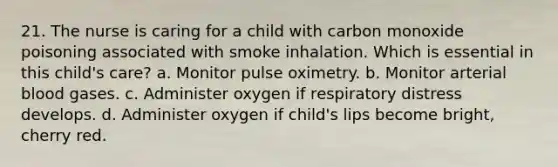 21. The nurse is caring for a child with carbon monoxide poisoning associated with smoke inhalation. Which is essential in this child's care? a. Monitor pulse oximetry. b. Monitor arterial blood gases. c. Administer oxygen if respiratory distress develops. d. Administer oxygen if child's lips become bright, cherry red.