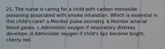 21. The nurse is caring for a child with carbon monoxide poisoning associated with smoke inhalation. Which is essential in this child's care? a.Monitor pulse oximetry. b.Monitor arterial blood gases. c.Administer oxygen if respiratory distress develops. d.Administer oxygen if child's lips become bright, cherry red.