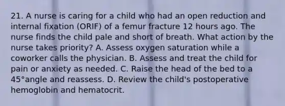 21. A nurse is caring for a child who had an open reduction and internal fixation (ORIF) of a femur fracture 12 hours ago. The nurse finds the child pale and short of breath. What action by the nurse takes priority? A. Assess oxygen saturation while a coworker calls the physician. B. Assess and treat the child for pain or anxiety as needed. C. Raise the head of the bed to a 45°angle and reassess. D. Review the child's postoperative hemoglobin and hematocrit.