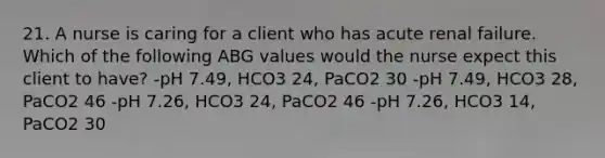 21. A nurse is caring for a client who has acute renal failure. Which of the following ABG values would the nurse expect this client to have? -pH 7.49, HCO3 24, PaCO2 30 -pH 7.49, HCO3 28, PaCO2 46 -pH 7.26, HCO3 24, PaCO2 46 -pH 7.26, HCO3 14, PaCO2 30