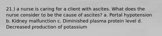 21.) a nurse is caring for a client with ascites. What does the nurse consider to be the cause of ascites? a. Portal hypotension b. Kidney malfunction c. Diminished plasma protein level d. Decreased production of potassium