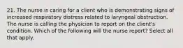 21. The nurse is caring for a client who is demonstrating signs of increased respiratory distress related to laryngeal obstruction. The nurse is calling the physician to report on the client's condition. Which of the following will the nurse report? Select all that apply.