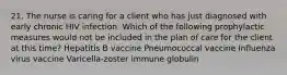 21. The nurse is caring for a client who has just diagnosed with early chronic HIV infection. Which of the following prophylactic measures would not be included in the plan of care for the client at this time? Hepatitis B vaccine Pneumococcal vaccine Influenza virus vaccine Varicella-zoster immune globulin