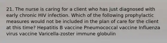 21. The nurse is caring for a client who has just diagnosed with early chronic HIV infection. Which of the following prophylactic measures would not be included in the plan of care for the client at this time? Hepatitis B vaccine Pneumococcal vaccine Influenza virus vaccine Varicella-zoster immune globulin