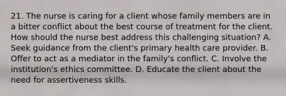 21. The nurse is caring for a client whose family members are in a bitter conflict about the best course of treatment for the client. How should the nurse best address this challenging situation? A. Seek guidance from the client's primary health care provider. B. Offer to act as a mediator in the family's conflict. C. Involve the institution's ethics committee. D. Educate the client about the need for assertiveness skills.