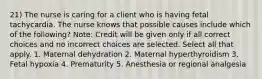 21) The nurse is caring for a client who is having fetal tachycardia. The nurse knows that possible causes include which of the following? Note: Credit will be given only if all correct choices and no incorrect choices are selected. Select all that apply. 1. Maternal dehydration 2. Maternal hyperthyroidism 3. Fetal hypoxia 4. Prematurity 5. Anesthesia or regional analgesia