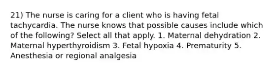 21) The nurse is caring for a client who is having fetal tachycardia. The nurse knows that possible causes include which of the following? Select all that apply. 1. Maternal dehydration 2. Maternal hyperthyroidism 3. Fetal hypoxia 4. Prematurity 5. Anesthesia or regional analgesia