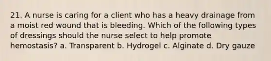 21. A nurse is caring for a client who has a heavy drainage from a moist red wound that is bleeding. Which of the following types of dressings should the nurse select to help promote hemostasis? a. Transparent b. Hydrogel c. Alginate d. Dry gauze