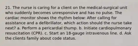 21. The nurse is caring for a client on the medical-surgical unit who suddenly becomes unresponsive and has no pulse. The cardiac monitor shows the rhythm below: After calling for assistance and a defibrillator, which action should the nurse take next? a. Perform a pericardial thump. b. Initiate cardiopulmonary resuscitation (CPR). c. Start an 18-gauge intravenous line. d. Ask the clients family about code status.