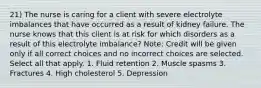 21) The nurse is caring for a client with severe electrolyte imbalances that have occurred as a result of kidney failure. The nurse knows that this client is at risk for which disorders as a result of this electrolyte imbalance? Note: Credit will be given only if all correct choices and no incorrect choices are selected. Select all that apply. 1. Fluid retention 2. Muscle spasms 3. Fractures 4. High cholesterol 5. Depression