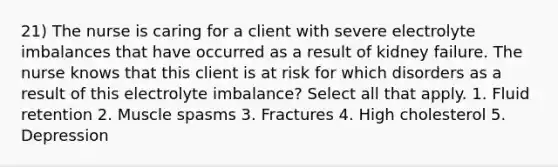 21) The nurse is caring for a client with severe electrolyte imbalances that have occurred as a result of kidney failure. The nurse knows that this client is at risk for which disorders as a result of this electrolyte imbalance? Select all that apply. 1. Fluid retention 2. Muscle spasms 3. Fractures 4. High cholesterol 5. Depression