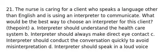 21. The nurse is caring for a client who speaks a language other than English and is using an interpreter to communicate. What would be the best way to choose an interpreter for this client? (thepoint) a. Interpreter should understand the health care system b. Interpreter should always make direct eye contact c. Interpreter should conduct the conversation quickly to avoid misinterpretation d. Interpreter should speak in a loud voice