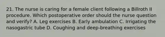 21. The nurse is caring for a female client following a Billroth II procedure. Which postoperative order should the nurse question and verify? A. Leg exercises B. Early ambulation C. Irrigating the nasogastric tube D. Coughing and deep-breathing exercises