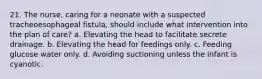 21. The nurse, caring for a neonate with a suspected tracheoesophageal fistula, should include what intervention into the plan of care? a. Elevating the head to facilitate secrete drainage. b. Elevating the head for feedings only. c. Feeding glucose water only. d. Avoiding suctioning unless the infant is cyanotic.