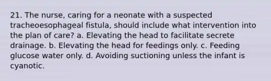 21. The nurse, caring for a neonate with a suspected tracheoesophageal fistula, should include what intervention into the plan of care? a. Elevating the head to facilitate secrete drainage. b. Elevating the head for feedings only. c. Feeding glucose water only. d. Avoiding suctioning unless the infant is cyanotic.