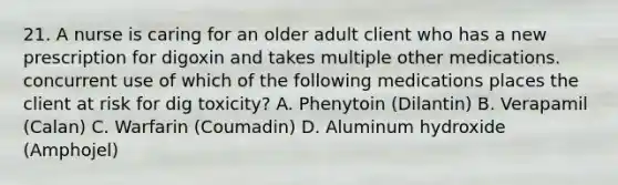 21. A nurse is caring for an older adult client who has a new prescription for digoxin and takes multiple other medications. concurrent use of which of the following medications places the client at risk for dig toxicity? A. Phenytoin (Dilantin) B. Verapamil (Calan) C. Warfarin (Coumadin) D. Aluminum hydroxide (Amphojel)