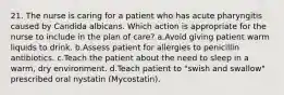 21. The nurse is caring for a patient who has acute pharyngitis caused by Candida albicans. Which action is appropriate for the nurse to include in the plan of care? a.Avoid giving patient warm liquids to drink. b.Assess patient for allergies to penicillin antibiotics. c.Teach the patient about the need to sleep in a warm, dry environment. d.Teach patient to "swish and swallow" prescribed oral nystatin (Mycostatin).