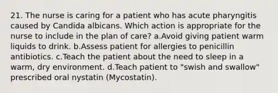 21. The nurse is caring for a patient who has acute pharyngitis caused by Candida albicans. Which action is appropriate for the nurse to include in the plan of care? a.Avoid giving patient warm liquids to drink. b.Assess patient for allergies to penicillin antibiotics. c.Teach the patient about the need to sleep in a warm, dry environment. d.Teach patient to "swish and swallow" prescribed oral nystatin (Mycostatin).