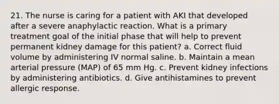 21. The nurse is caring for a patient with AKI that developed after a severe anaphylactic reaction. What is a primary treatment goal of the initial phase that will help to prevent permanent kidney damage for this patient? a. Correct fluid volume by administering IV normal saline. b. Maintain a mean arterial pressure (MAP) of 65 mm Hg. c. Prevent kidney infections by administering antibiotics. d. Give antihistamines to prevent allergic response.