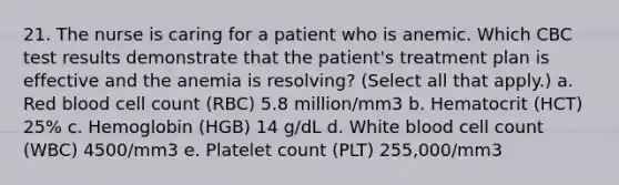 21. The nurse is caring for a patient who is anemic. Which CBC test results demonstrate that the patient's treatment plan is effective and the anemia is resolving? (Select all that apply.) a. Red blood cell count (RBC) 5.8 million/mm3 b. Hematocrit (HCT) 25% c. Hemoglobin (HGB) 14 g/dL d. White blood cell count (WBC) 4500/mm3 e. Platelet count (PLT) 255,000/mm3