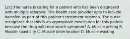 [21] The nurse is caring for a patient who has been diagnosed with multiple sclerosis. The health care provider opts to include baclofen as part of this patient's treatment regimen. The nurse recognizes that this is an appropriate medication for this patient because the drug will treat which symptom? A. Muscle aching B. Muscle spasticity C. Muscle deterioration D. Muscle wasting