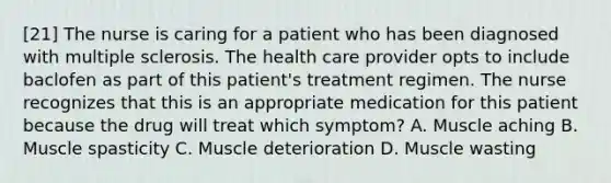 [21] The nurse is caring for a patient who has been diagnosed with multiple sclerosis. The health care provider opts to include baclofen as part of this patient's treatment regimen. The nurse recognizes that this is an appropriate medication for this patient because the drug will treat which symptom? A. Muscle aching B. Muscle spasticity C. Muscle deterioration D. Muscle wasting