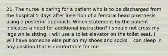 21. The nurse is caring for a patient who is to be discharged from the hospital 5 days after insertion of a femoral head prosthesis using a posterior approach. Which statement by the patient indicates a need for additional instruction? I should not cross my legs while sitting. I will use a toilet elevator on the toilet seat. I will have someone else put on my shoes and socks. I can sleep in any position that is comfortable for me.