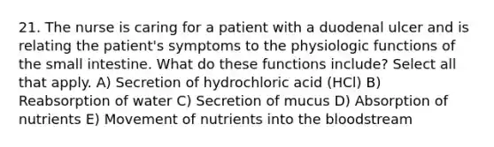 21. The nurse is caring for a patient with a duodenal ulcer and is relating the patient's symptoms to the physiologic functions of the small intestine. What do these functions include? Select all that apply. A) Secretion of hydrochloric acid (HCl) B) Reabsorption of water C) Secretion of mucus D) Absorption of nutrients E) Movement of nutrients into the bloodstream