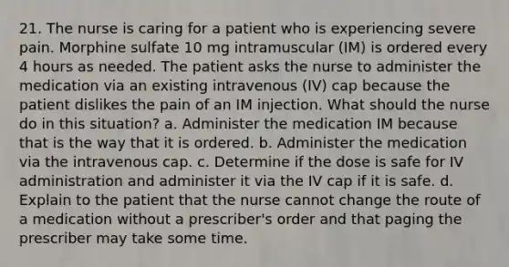 21. The nurse is caring for a patient who is experiencing severe pain. Morphine sulfate 10 mg intramuscular (IM) is ordered every 4 hours as needed. The patient asks the nurse to administer the medication via an existing intravenous (IV) cap because the patient dislikes the pain of an IM injection. What should the nurse do in this situation? a. Administer the medication IM because that is the way that it is ordered. b. Administer the medication via the intravenous cap. c. Determine if the dose is safe for IV administration and administer it via the IV cap if it is safe. d. Explain to the patient that the nurse cannot change the route of a medication without a prescriber's order and that paging the prescriber may take some time.