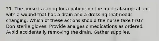 21. The nurse is caring for a patient on the medical-surgical unit with a wound that has a drain and a dressing that needs changing. Which of these actions should the nurse take first? Don sterile gloves. Provide analgesic medications as ordered. Avoid accidentally removing the drain. Gather supplies.