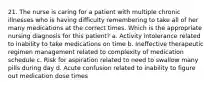 21. The nurse is caring for a patient with multiple chronic illnesses who is having difficulty remembering to take all of her many medications at the correct times. Which is the appropriate nursing diagnosis for this patient? a. Activity intolerance related to inability to take medications on time b. Ineffective therapeutic regimen management related to complexity of medication schedule c. Risk for aspiration related to need to swallow many pills during day d. Acute confusion related to inability to figure out medication dose times