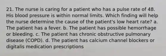 21. The nurse is caring for a patient who has a pulse rate of 48. His blood pressure is within normal limits. Which finding will help the nurse determine the cause of the patient's low heart rate? a. The patient has a fever. b. The patient has possible hemorrhage or bleeding. c. The patient has chronic obstructive pulmonary disease (COPD). d. The patient has calcium channel blockers or digitalis medication prescriptions