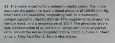 21. The nurse is caring for a patient in septic shock. The nurse assesses the patient to have a blood pressure of 105/60 mm Hg, heart rate 110 beats/min, respiratory rate 32 breaths/min, oxygen saturation (SpO2) 95% on 45% supplemental oxygen via Venturi mask, and a temperature of 102 F. The physician orders stat administration of an antibiotic. Which additional physician order should the nurse complete first? a. Blood cultures b. Chest x-ray c. Foley insertion d. Serum electrolytes