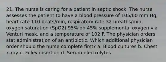 21. The nurse is caring for a patient in septic shock. The nurse assesses the patient to have a blood pressure of 105/60 mm Hg, heart rate 110 beats/min, respiratory rate 32 breaths/min, oxygen saturation (SpO2) 95% on 45% supplemental oxygen via Venturi mask, and a temperature of 102 F. The physician orders stat administration of an antibiotic. Which additional physician order should the nurse complete first? a. Blood cultures b. Chest x-ray c. Foley insertion d. Serum electrolytes