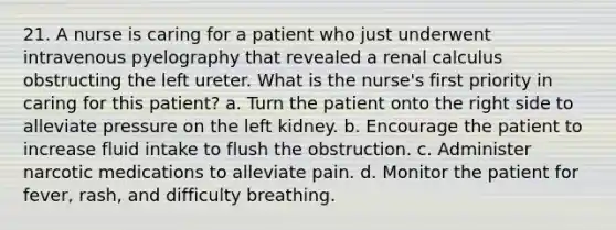 21. A nurse is caring for a patient who just underwent intravenous pyelography that revealed a renal calculus obstructing the left ureter. What is the nurse's first priority in caring for this patient? a. Turn the patient onto the right side to alleviate pressure on the left kidney. b. Encourage the patient to increase fluid intake to flush the obstruction. c. Administer narcotic medications to alleviate pain. d. Monitor the patient for fever, rash, and difficulty breathing.