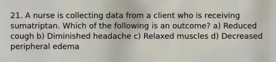 21. A nurse is collecting data from a client who is receiving sumatriptan. Which of the following is an outcome? a) Reduced cough b) Diminished headache c) Relaxed muscles d) Decreased peripheral edema