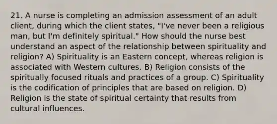 21. A nurse is completing an admission assessment of an adult client, during which the client states, "I've never been a religious man, but I'm definitely spiritual." How should the nurse best understand an aspect of the relationship between spirituality and religion? A) Spirituality is an Eastern concept, whereas religion is associated with Western cultures. B) Religion consists of the spiritually focused rituals and practices of a group. C) Spirituality is the codification of principles that are based on religion. D) Religion is the state of spiritual certainty that results from cultural influences.