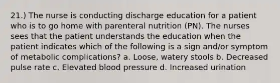 21.) The nurse is conducting discharge education for a patient who is to go home with parenteral nutrition (PN). The nurses sees that the patient understands the education when the patient indicates which of the following is a sign and/or symptom of metabolic complications? a. Loose, watery stools b. Decreased pulse rate c. Elevated blood pressure d. Increased urination