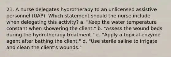 21. A nurse delegates hydrotherapy to an unlicensed assistive personnel (UAP). Which statement should the nurse include when delegating this activity? a. "Keep the water temperature constant when showering the client." b. "Assess the wound beds during the hydrotherapy treatment." c. "Apply a topical enzyme agent after bathing the client." d. "Use sterile saline to irrigate and clean the client's wounds."