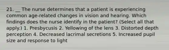 21. __ The nurse determines that a patient is experiencing common age-related changes in vision and hearing. Which findings does the nurse identify in the patient? (Select all that apply.) 1. Presbycusis 2. Yellowing of the lens 3. Distorted depth perception 4. Decreased lacrimal secretions 5. Increased pupil size and response to light