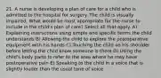 21. A nurse is developing a plan of care for a child who is admitted to the hospital for surgery. The child is visually impaired. What would be most appropriate for the nurse to include in the child's plan of care? Select all that apply. A) Explaining instructions using simple and specific terms the child understands B) Allowing the child to explore the postoperative equipment with his hands C) Touching the child on his shoulder before letting the child know someone is there D) Using the child's body parts to refer to the area where he may have postoperative pain E) Speaking to the child in a voice that is slightly louder than the usual tone of voice