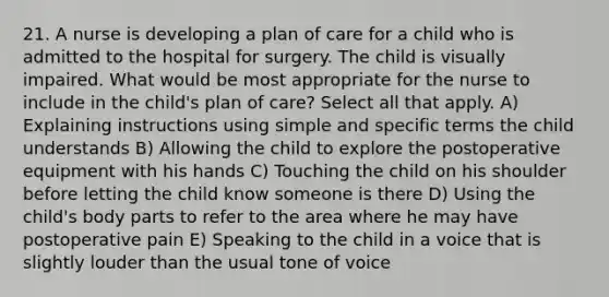 21. A nurse is developing a plan of care for a child who is admitted to the hospital for surgery. The child is visually impaired. What would be most appropriate for the nurse to include in the child's plan of care? Select all that apply. A) Explaining instructions using simple and specific terms the child understands B) Allowing the child to explore the postoperative equipment with his hands C) Touching the child on his shoulder before letting the child know someone is there D) Using the child's body parts to refer to the area where he may have postoperative pain E) Speaking to the child in a voice that is slightly louder than the usual tone of voice