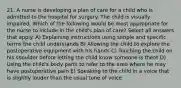 21. A nurse is developing a plan of care for a child who is admitted to the hospital for surgery. The child is visually impaired. Which of the following would be most appropriate for the nurse to include in the child's plan of care? Select all answers that apply. A) Explaining instructions using simple and specific terms the child understands B) Allowing the child to explore the postoperative equipment with his hands C) Touching the child on his shoulder before letting the child know someone is there D) Using the child's body parts to refer to the area where he may have postoperative pain E) Speaking to the child in a voice that is slightly louder than the usual tone of voice