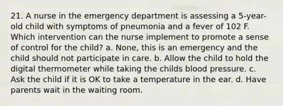 21. A nurse in the emergency department is assessing a 5-year-old child with symptoms of pneumonia and a fever of 102 F. Which intervention can the nurse implement to promote a sense of control for the child? a. None, this is an emergency and the child should not participate in care. b. Allow the child to hold the digital thermometer while taking the childs blood pressure. c. Ask the child if it is OK to take a temperature in the ear. d. Have parents wait in the waiting room.