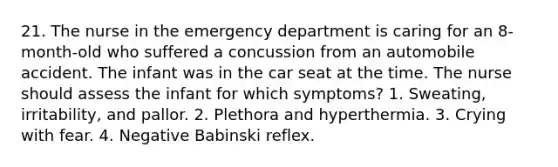 21. The nurse in the emergency department is caring for an 8-month-old who suffered a concussion from an automobile accident. The infant was in the car seat at the time. The nurse should assess the infant for which symptoms? 1. Sweating, irritability, and pallor. 2. Plethora and hyperthermia. 3. Crying with fear. 4. Negative Babinski reflex.